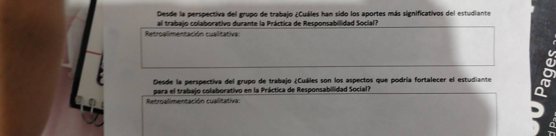 Desde la perspectiva del grupo de trabajo ¿Cuáles han sido los aportes más significativos del estudiante 
al trabajo colaborativo durante la Práctica de Responsabilidad Social? 
Retroalimentación cualitativa: 
Desde la perspectiva del grupo de trabajo ¿Cuáles son los aspectos que podría fortalecer el estudiante 
para el trabajo colaborativo en la Práctica de Responsabilidad Social? 
Retroalimentación cualitativa: