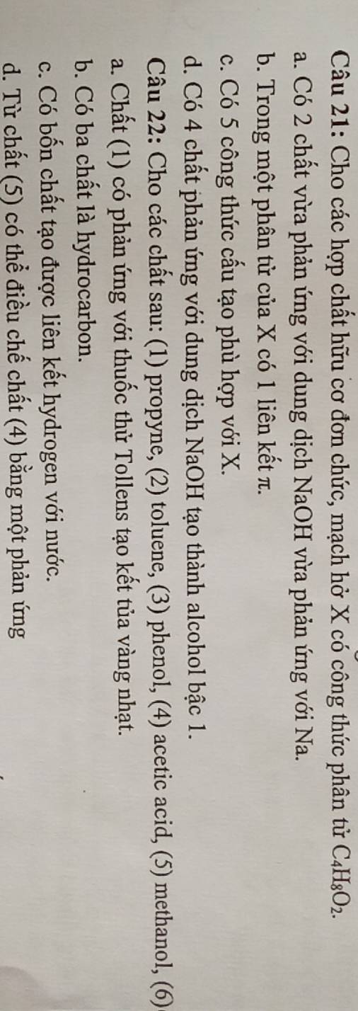 Cho các hợp chất hữu cơ đơn chức, mạch hở X có công thức phân tử C_4H_8O_2.
a. Có 2 chất vừa phản ứng với dung dịch NaOH vừa phản ứng với Na.
b. Trong một phân tử của X có 1 liên kết π.
c. Có 5 công thức cấu tạo phù hợp với X.
d. Có 4 chất phản ứng với dung dịch NaOH tạo thành alcohol bậc 1.
Câu 22: Cho các chất sau: (1) propyne, (2) toluene, (3) phenol, (4) acetic acid, (5) methanol, (6)
a. Chất (1) có phản ứng với thuốc thử Tollens tạo kết tủa vàng nhạt.
b. Có ba chất là hydrocarbon.
c. Có bốn chất tạo được liên kết hydrogen với nước.
d. Từ chất (5) có thể điều chế chất (4) bằng một phản ứng