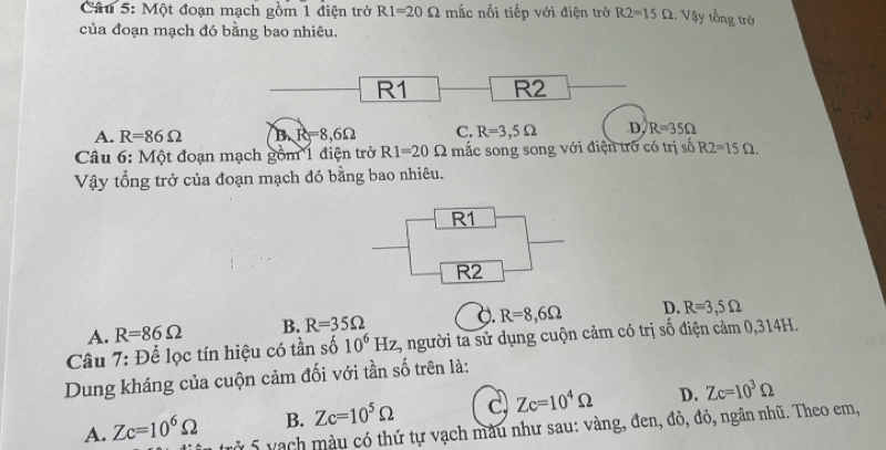 Một đoạn mạch gồm 1 điện trở R1=20Omega mắc nối tiếp với điện trở R2=15Omega.. Vậy tổng trở
của đoạn mạch đó bằng bao nhiêu.
R1 R2
A. R=86Omega B. R=8,6Omega C. R=3,5Omega D. R=35Omega
Câu 6: Một đoạn mạch gồm 1 điện trở R1=20Omega mắc song song với điện trở có trị số R2=15Omega. 
Vậy tổng trở của đoạn mạch đó bằng bao nhiêu.
R1
R2
0 R=8,6Omega D. R=3,5Omega
A. R=86Omega B. R=35Omega
Câu 7: Để lọc tín hiệu có tần số 10^6Hz 2, người ta sử dụng cuộn cảm có trị số điện cảm 0,314H.
Dung kháng của cuộn cảm đối với tần số trên là:
B. Zc=10^5Omega c Zc=10^4Omega D. Zc=10^3Omega
A. Zc=10^6Omega rở 5 vạch màu có thứ tự vạch màu như sau: vàng, đen, đỏ, đỏ, ngân nhũ. Theo em,