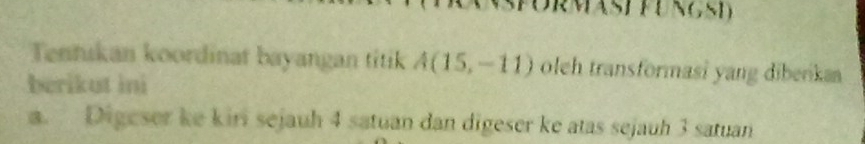 RMASE FUNGSD 
Tentıkan koordinat bayangan titik A(15,-11) oleh transformasi yang diberka 
berikut ini 
a. Digeser ke kiri sejauh 4 satuan dan digeser ke atas sejauh 3 satuan