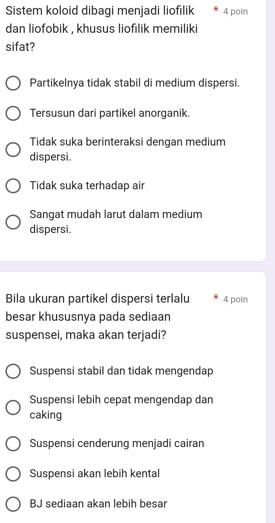 Sistem koloid dibagi menjadi liofılik 4 poin
dan liofobik , khusus liofilik memiliki
sifat?
Partikelnya tidak stabil di medium dispersi.
Tersusun dari partikel anorganik.
Tidak suka berinteraksi dengan medium
dispersi.
Tidak suka terhadap air
Sangat mudah larut dalam medium
dispersi.
Bila ukuran partikel dispersi terlalu 4 poin
besar khususnya pada sediaan
suspensei, maka akan terjadi?
Suspensi stabil dan tidak mengendap
Suspensi lebih cepat mengendap dan
caking
Suspensi cenderung menjadi cairan
Suspensi akan lebih kental
BJ sediaan akan lebih besar