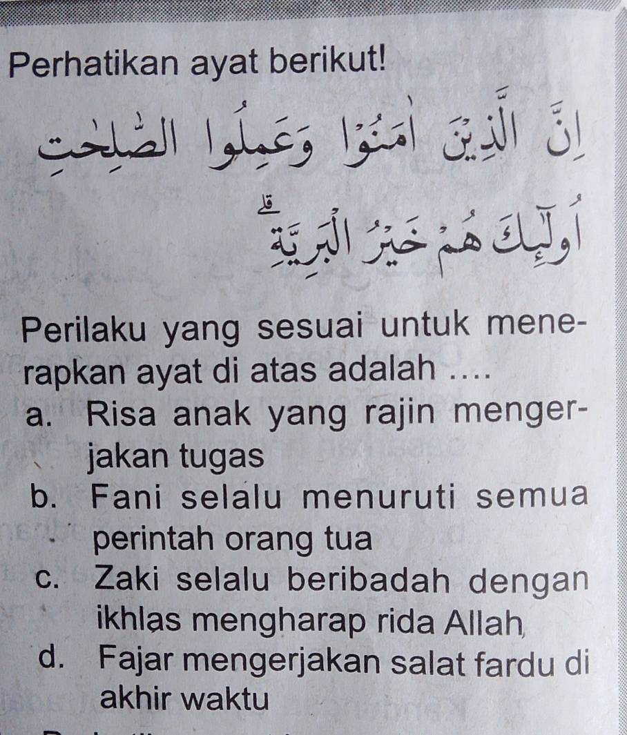 Perhatikan ayat berikut!
C ả 1,(.é,
.
Perilaku yang sesuai untuk mene-
rapkan ayat di atas adalah ....
a. Risa anak yang rajin menger-
jakan tugas
b. Fani selalu menuruti semua
perintah orang tua
c. Zaki selalu beribadah dengan
ikhlas mengharap rida Allah
d. Fajar mengerjakan salat fardu di
akhir waktu