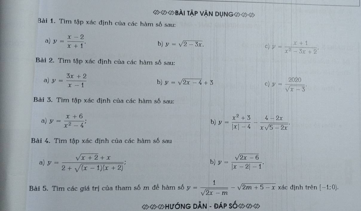 «७ 6bài tập Vận Dụng⑹ 
Bài 1. Tìm tập xác định của các hàm số sau: 
a) y= (x-2)/x+1 . b) y=sqrt(2-3x). c) y= (x+1)/x^2-3x+2 . 
Bài 2. Tìm tập xác định của các hàm số sau: 
a) y= (3x+2)/x-1 
b) y=sqrt(2x-4)+3
c) y= 2020/sqrt(x-3) . 
Bài 3. Tìm tập xác định của các hàm số sau: 
a) y= (x+6)/x^2-4 ; b) y= (x^2+3)/|x|-4 - (4-2x)/xsqrt(5-2x) . 
Bài 4. Tìm tập xác định của các hàm số sau 
a) y= (sqrt(x+2)+x)/2+sqrt((x-1)(x+2)) ; b) y= (sqrt(2x-6))/|x-2|-1 . 
Bài 5. Tìm các giá trị của tham số m để hàm số y= 1/sqrt(2x-m) -sqrt(2m+5-x)xdc định trên [-1;0). 
«««HưỚNG DẫN - đáP số«««