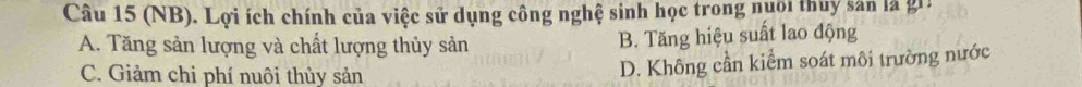 (NB). Lợi ích chính của việc sử dụng công nghệ sinh học trong nuôi thuy sản là gii
A. Tăng sản lượng và chất lượng thủy sản B. Tăng hiệu suất lao động
C. Giảm chi phí nuôi thủy sản
D. Không cần kiểm soát môi trường nước