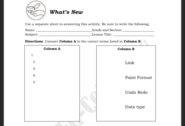 What’s New 
Use a separate sheet in answering this activity. Be sure to write the following: 
Name: _Grade and Section:_ 
Subject: _Lesson Title:_ 
Directions: Connect Column A to the correct terms listed in Column B. 
Column A Column B 
1. 
2. Link 
3. 
4. 
Paint Format 
5. 
Undo Redo 
Data type