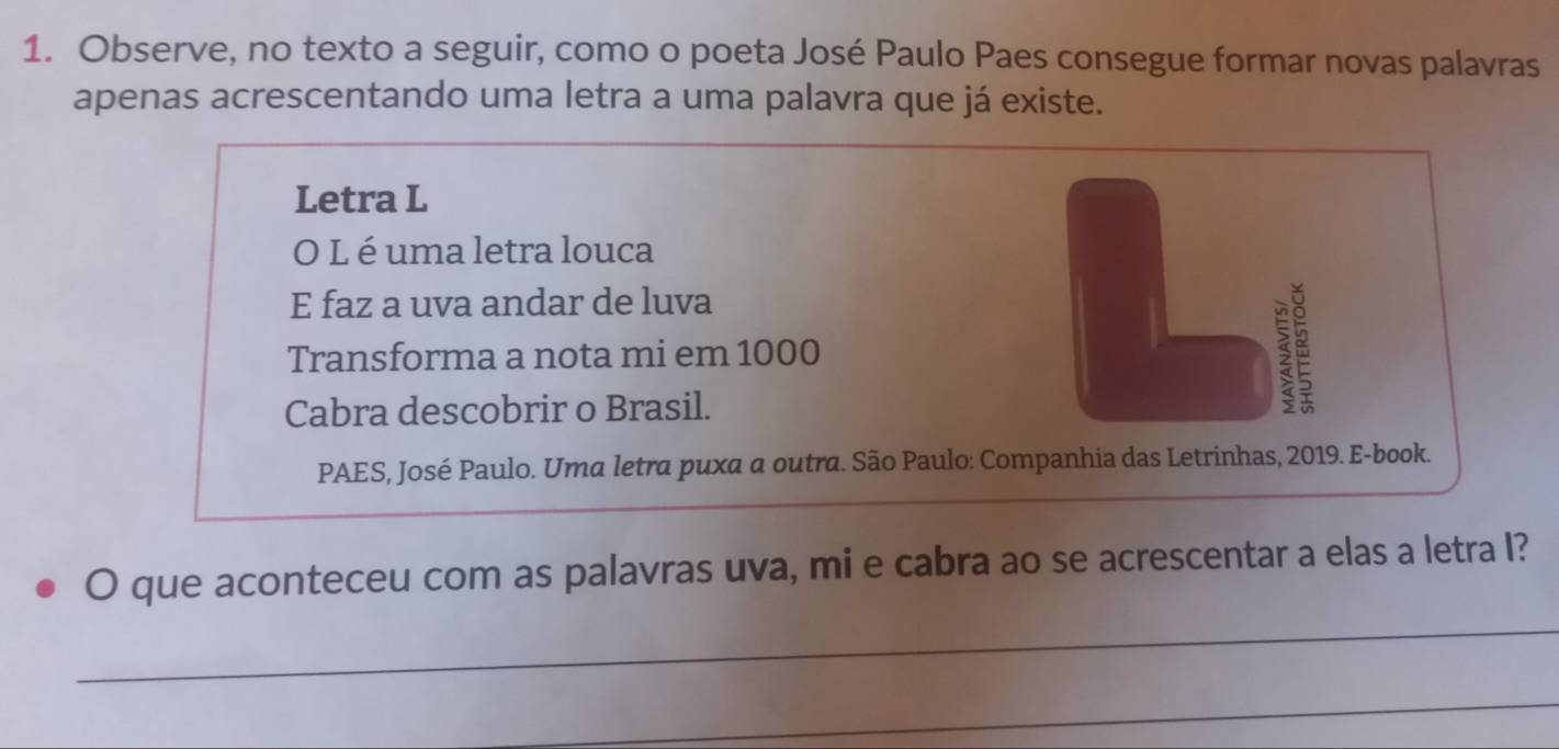 Observe, no texto a seguir, como o poeta José Paulo Paes consegue formar novas palavras 
apenas acrescentando uma letra a uma palavra que já existe. 
Letra L 
O L é uma letra louca 
E faz a uva andar de luva 
Transforma a nota mi em 1000 
Cabra descobrir o Brasil. 
$ 
PAES, José Paulo. Uma letra puxa a outra. São Paulo: Companhia das Letrinhas, 2019. E-book. 
O que aconteceu com as palavras uva, mi e cabra ao se acrescentar a elas a letra I? 
_ 
_