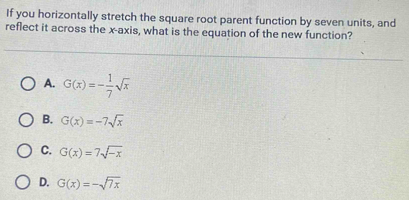 If you horizontally stretch the square root parent function by seven units, and
reflect it across the x-axis, what is the equation of the new function?
A. G(x)=- 1/7 sqrt(x)
B. G(x)=-7sqrt(x)
C. G(x)=7sqrt(-x)
D. G(x)=-sqrt(7x)