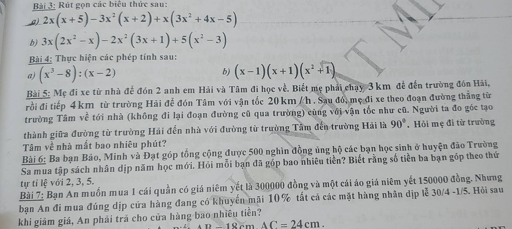 Rút gọn các biểu thức sau:
__g) 2x(x+5)-3x^2(x+2)+x(3x^2+4x-5)
b) 3x(2x^2-x)-2x^2(3x+1)+5(x^2-3)
Bài 4: Thực hiện các phép tính sau:
a) (x^3-8):(x-2) b) (x-1)(x+1)(x^2+1)
Bài 5: Mẹ đi xe từ nhà đế đón 2 anh em Hải và Tâm đi học về. Biết mẹ phải chạy 3 km để đến trường đón Hải,
rồi đi tiếp 4 km từ trường Hải để đón Tâm với vận tốc 20 km / h . Sau đó, mẹ đi xe theo đoạn đường thẳng từ
trường Tâm về tới nhà (không đi lại đoạn đường cũ qua trường) cùng với vận tốc như cũ. Người ta đo góc tạo
thành giữa đường từ trường Hải đến nhà với đường từ trường Tầm đến trường Hải là 90°. Hỏi mẹ đi từ trường
Tâm về nhà mất bao nhiêu phút?
Bài 6: Ba bạn Bảo, Minh và Đạt góp tổng cộng được 500 nghìn đồng ủng hộ các bạn học sinh ở huyện đảo Trường
Sa mua tập sách nhân dịp năm học mới. Hỏi mỗi bạn đã góp bao nhiêu tiền? Biết rằng số tiền ba bạn góp theo thứ
tự tỉ lệ với 2, 3, 5.
Bài 7: Bạn An muốn mua 1 cái quần có giá niêm yết là 300000 đồng và một cái áo giá niêm yết 150000 đồng. Nhưng
bạn An đi mua đúng dịp cửa hàng đang có khuyến mãi 10% tất cả các mặt hàng nhân dịp lễ 30/4 -1/5. Hỏi sau
khi giảm giá, An phải trả cho của hàng bao nhiều tiền?
B-18cmAC=24cm.