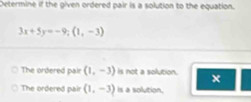 Determine if the given ordered pair is a solution to the equation.
3x+5y=-9; (1,-3)
The ordered pair (1,-3) is not a solution. x
The ordered pair (1,-3) is a solution,