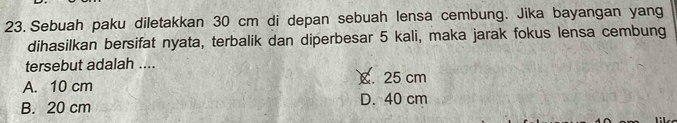 Sebuah paku diletakkan 30 cm di depan sebuah lensa cembung. Jika bayangan yang
dihasilkan bersifat nyata, terbalik dan diperbesar 5 kali, maka jarak fokus lensa cembung
tersebut adalah ....
A. 10 cm C. 25 cm
B. 20 cm D. 40 cm