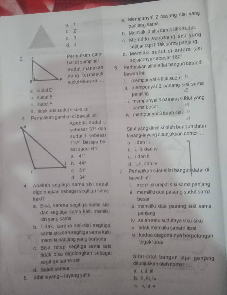 a. 1 a. Mempunyai 2 pasang sisi yang
panjang sama
b. 2
c. 3 b. Memiliki 3 sisi dan 4 titik sudut.
d. 4 c. Memiliki sepasang sisi yang
sejajar tapi tidak sama panjang.
2.Perhatikan gam- d. Memiliki sudut di antara sisi
bar di samping! sejajarnya sebesar 180°
Sudut manakan 6. Perhatikan sifat-sifat bangun datar di
yang termasuk bawah ini:
sudut siku-siku..... i. mempunyai 4 titik sudut . b
ii. mempunyai 2 pasang sisi sama
a sudut D ;8
b. sudut E panjang
c. sudut F iii. mempunyai 3 pasang sudut yang
d. tidak ada sudut siku-siku sama besar
3. Perhatikan gambar di bawah ini! iv. mempunyai 3 buah sisi .s
,ci
Apabila sudut J
sebesar 37° dan Sifat yang dimiliki oleh bangun datar
sudut I sebesar layang-layang ditunjukkan nomor....
112° Berapa be- a. i dan iii
sar sudut H ? b. i, iii, dan iv
a. 41° c. i dan ii
b. 44° d. i, ii, dan iv
31°
7. Perhatikan sifat-sifat bangun datar di
d. 34° bawah ini:
4. Apakah segiliga sama sisi dapat i. memiliki empat sisi sama panjang
digolongkan sebagai segitiga sama ii. memiliki dua pasang sudut sama
kaki? besar
a. Bisa, karena segitiga sama sisi iii. memiliki dua pasang sisi sama
dan segitiga sama kaki memilki panjang
ciri yang sama iv salah satu sudutnya siku-siku
b. Tidak, karena sisi-sisi segitiga vtidak memiliki simetri lipat
sama sisi dan segitiga sama kaki vi kedua diagonainya berpotongan
memilki panjang yang berbeda
c. Bisa, tetapi segitiga sama kaki tegak lurus
tidak bisa digolongkan sebagai 
Sifat-sifat bangun jajar genjang
segitiga sama sisi
ditunjukkan oleh nomor ....
d. Salah semua a. i, ii, iii
5. Sifat layang - layang yaitu .....
b. ii, iii, iv
c. ii, iii, v