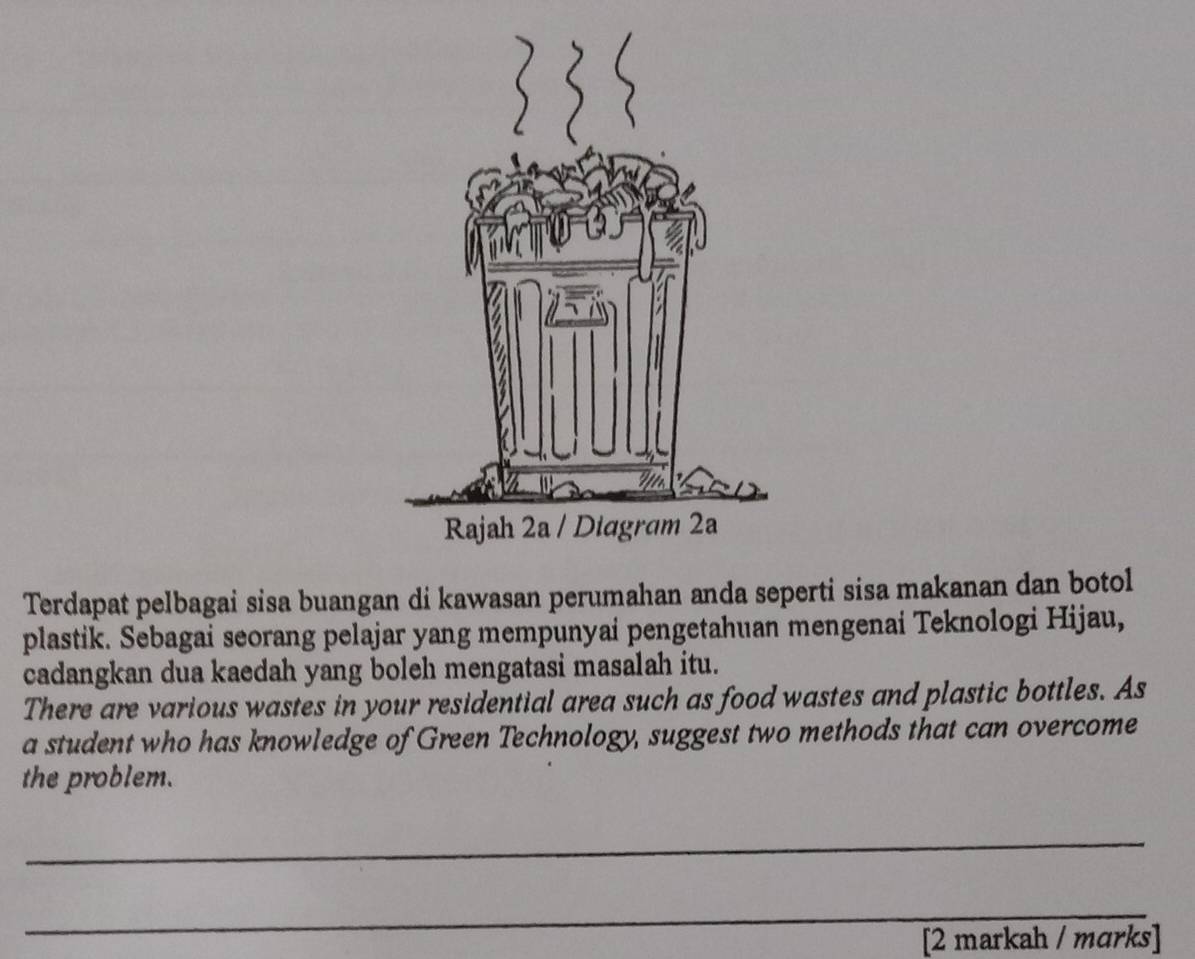 Terdapat pelbagai sisa buangan di kawasan perumahan anda seperti sisa makanan dan botol 
plastik. Sebagai seorang pelajar yang mempunyai pengetahuan mengenai Teknologi Hijau, 
cadangkan dua kaedah yang boleh mengatasi masalah itu. 
There are various wastes in your residential area such as food wastes and plastic bottles. As 
a student who has knowledge of Green Technology, suggest two methods that can overcome 
the problem. 
_ 
_ 
[2 markah / mɑrks]