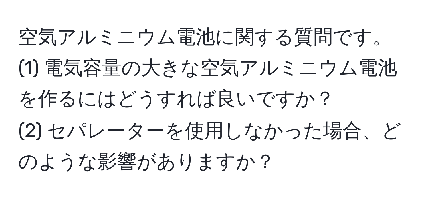 空気アルミニウム電池に関する質問です。  
(1) 電気容量の大きな空気アルミニウム電池を作るにはどうすれば良いですか？  
(2) セパレーターを使用しなかった場合、どのような影響がありますか？