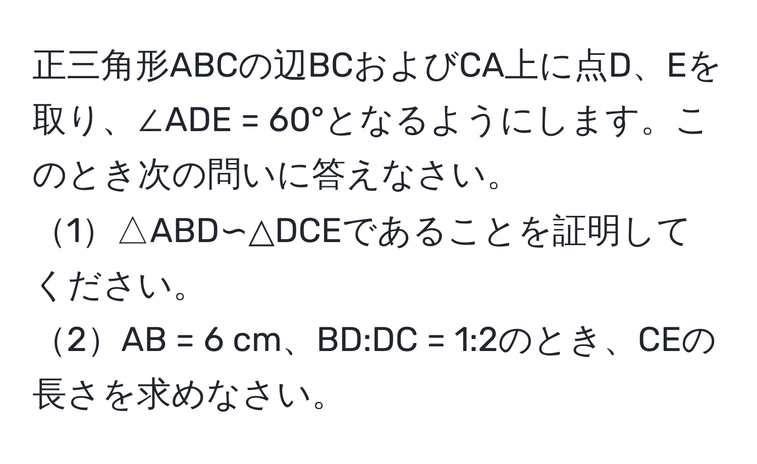 正三角形ABCの辺BCおよびCA上に点D、Eを取り、∠ADE = 60°となるようにします。このとき次の問いに答えなさい。  
1△ABD∽△DCEであることを証明してください。  
2AB = 6 cm、BD:DC = 1:2のとき、CEの長さを求めなさい。