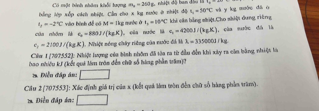 Có một bình nhôm khối lượng m_0=260g , nhiệt độ ban dầu là l_0=20
bằng lớp xốp cách nhiệt. Cần cho x kg nước ở nhiệt độ t_1=50°C và y kg nước đá ở
t_2=-2°C vào bình đề có M=1kg nước ở t_3=10°C khi cân bằng nhiệt.Cho nhiệt dung riêng 
của nhôm là c_0=880J/(kg.K) , của nước là c_1=4200J/(kg.K) ,của nước đá là
c_2=2100J/(kg.K). Nhiệt nóng chảy riêng của nước đá là lambda =335000J/kg. 
Câu 1 [707552]: Nhiệt lượng của bình nhôm đã tỏa ra từ đầu đến khi xảy ra cân bằng nhiệt là 
bao nhiêu kJ (kết quả làm tròn đến chữ số hàng phần trăm)? 
Điền đáp án: □ 
Câu 2 [707553]: Xác định giá trị của x (kết quả làm tròn đến chữ số hàng phần trăm). 
* Điền đáp án: □