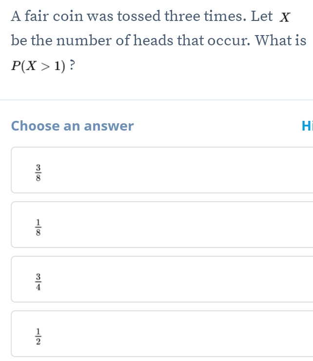 A fair coin was tossed three times. Let x
be the number of heads that occur. What is
P(X>1) ?
Choose an answer H
 3/8 
 1/8 
 3/4 
 1/2 