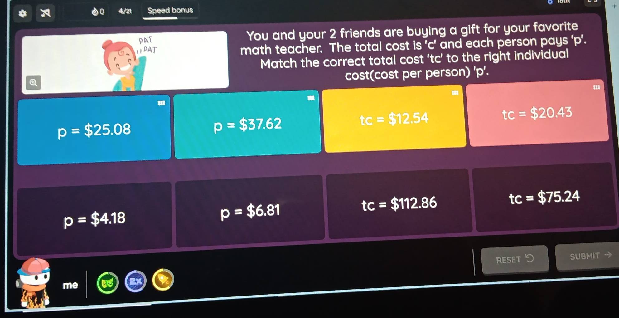 4/21 Speed bonus
You and your 2 friends are buying a gift for your favorite
math teacher. The total cost is ' c ' and each person pays ' p '.
Match the correct total cost ' tc ’ to the right individual
Q
cost(cost per person) ' p '.
tc=$20.43
p=$25.08
p=$37.62
tc=$12.54
tc=$112.86
tc=$75.24
p=$4.18
p=$6.81
RESET つ SUBMIT →
me