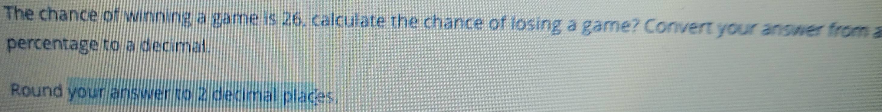 The chance of winning a game is 26, calculate the chance of losing a game? Convert your answer from a 
percentage to a decimal. 
Round your answer to 2 decimal places.