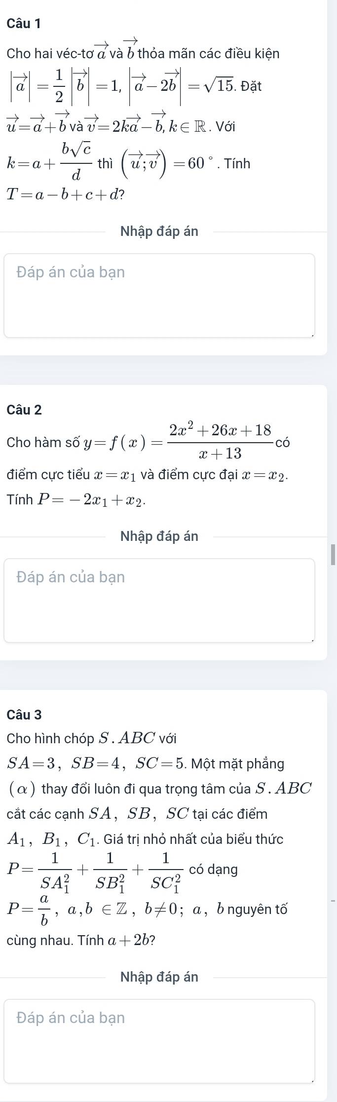 Cho hai véc-tơ vector a vector ab thỏa mãn các điều kiên
|vector a|= 1/2 |vector b|=1, |vector a-2vector b|=sqrt(15). Đặt
vector u=vector a+vector bvvector v=2kvector a-vector b, k∈ R. Với
k=a+ bsqrt(c)/d  thì (vector u;vector v)=60°. Tính
T=a-b+c+d
Nhập đáp án 
Đáp án của bạn 
Câu 2 
Cho hàm số y=f(x)= (2x^2+26x+18)/x+13 c ó 
điểm cực tiểu x=x_1 và điểm cực đại x=x_2. 
Tính P=-2x_1+x_2. 
Nhập đáp án 
Đáp án của bạn 
Câu 3 
Cho hình chóp S . ABC với
SA=3, SB=4, SC=5 1. Một mặt phẳng 
(α) thay đổi luôn đi qua trọng tâm của S. ABC
cắt các cạnh SA， SB ， SC tại các điểm
A_1, B_1, C_1. Giá tri nhỏ nhất của biểu thức
P=frac 1(SA_1)^2+frac 1(SB_1)^2+frac 1(SC_1)^2 có dạng
P= a/b , a, b∈ Z, b!= 0; a ,bnguyên tố 
cùng nhau. Tính a+2b 2 
Nhập đáp án 
Đáp án của bạn