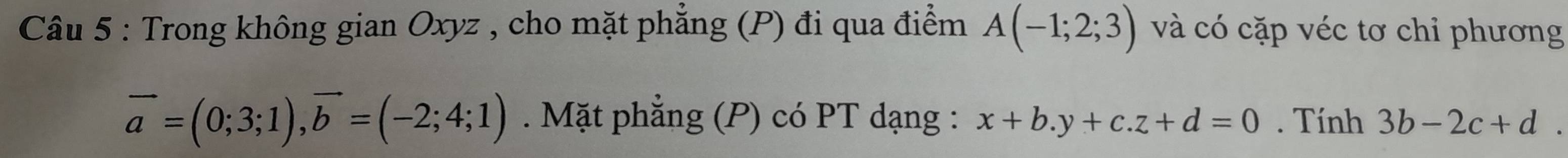 Trong không gian Oxyz , cho mặt phẳng (P) đi qua điểm A(-1;2;3) và có cặp véc tơ chỉ phương
vector a=(0;3;1), vector b=(-2;4;1). Mặt phẳng (P) có PT dạng : x+b.y+c. z+d=0. Tính 3b-2c+d.