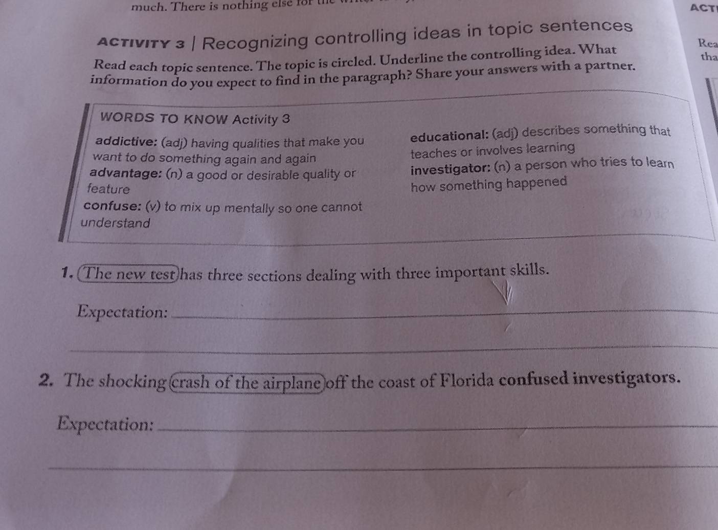 much. There is nothing else for ACT 
Activity 3 | Recognizing controlling ideas in topic sentences 
Read each topic sentence. The topic is circled. Underline the controlling idea. What 
Rea 
tha 
information do you expect to find in the paragraph? Share your answers with a partner. 
WORDS TO KNOW Activity 3 
addictive: (adj) having qualities that make you educational: (adj) describes something that 
want to do something again and again 
teaches or involves learning 
advantage: (n) a good or desirable quality or investigator: (n) a person who tries to learn 
feature 
how something happened 
confuse: (v) to mix up mentally so one cannot 
_ 
understand 
1. The new test)has three sections dealing with three important skills. 
Expectation:_ 
_ 
2. The shocking crash of the airplane off the coast of Florida confused investigators. 
Expectation:_ 
_