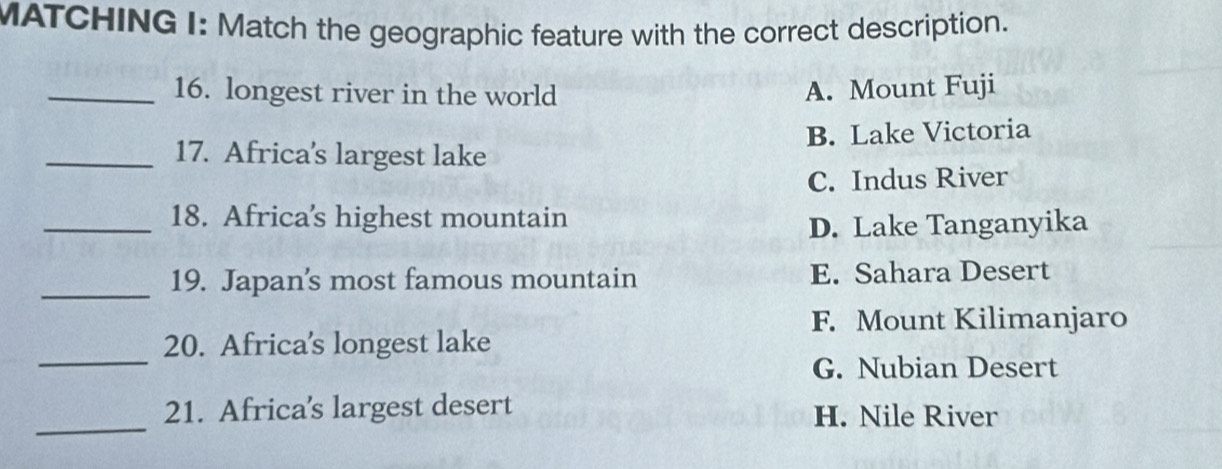 MATCHING I: Match the geographic feature with the correct description.
_16. longest river in the world A. Mount Fuji
_17. Africa's largest lake B. Lake Victoria
C. Indus River
_18. Africa's highest mountain
D. Lake Tanganyika
_19. Japan's most famous mountain E. Sahara Desert
F. Mount Kilimanjaro
_
20. Africa's longest lake
G. Nubian Desert
_
21. Africa's largest desert H. Nile River