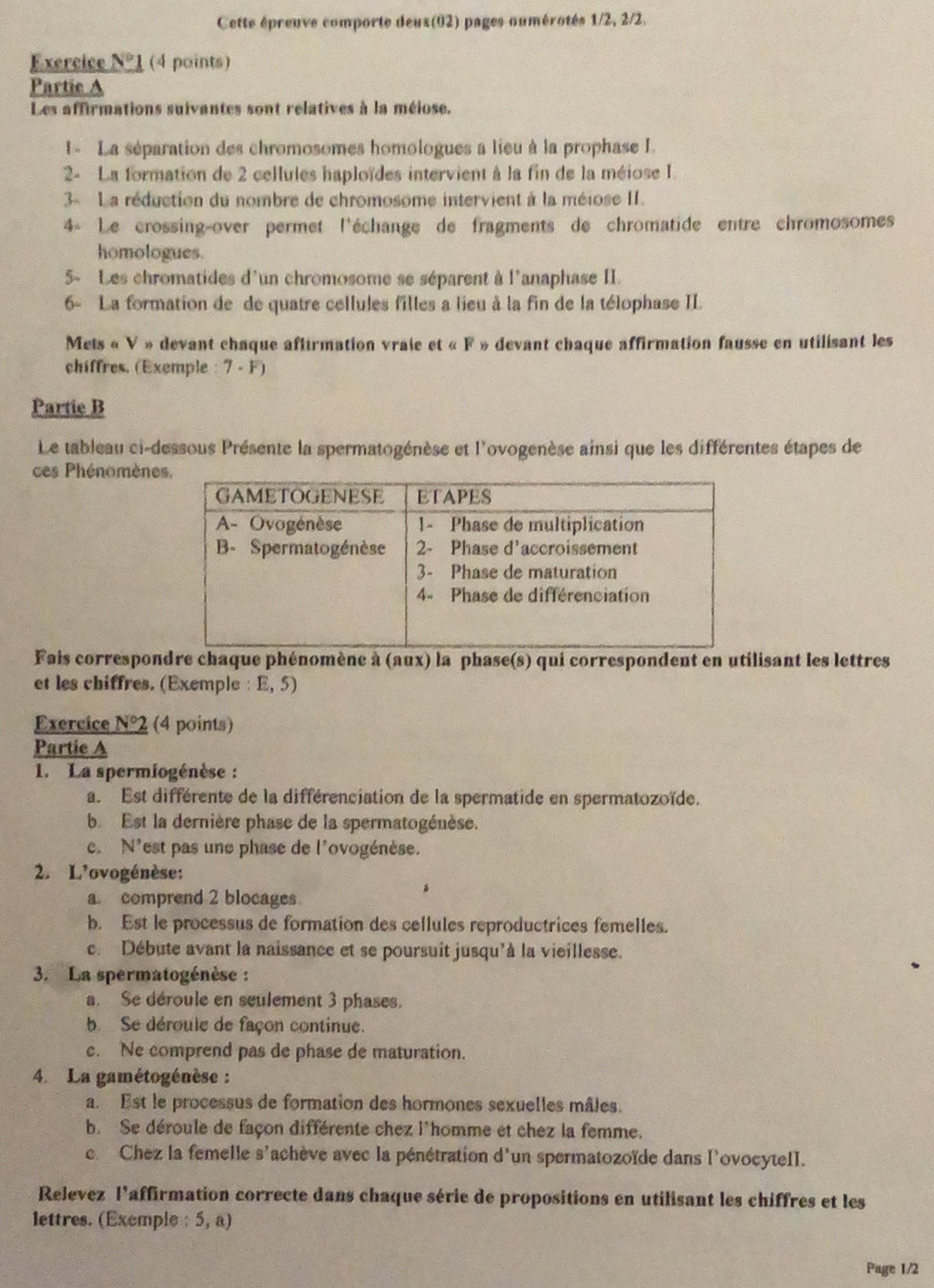 Cette épreuve comporte deux(02) pages oumérotés 1/2, 2/2.
Exercice N° 1 (4 points)
Partie A
Les affirmations suivantes sont relatives à la méiose.
1 - La séparation des chromosomes homologues a lieu à la prophase L
2- La formation de 2 cellules haploïdes intervient à la fin de la méiose I.
3- La réduction du nombre de chromosome intervient à la méiose II.
4« Le crossing-over permet l'échange de fragments de chromatide entre chromosomes
homologues.
5- Les chromatides d'un chromosome se séparent à l'anaphase II.
6- La formation de de quatre cellules filles a lieu à la fin de la télophase II
Mets « V » devant chaque affirmation vraie et « F » devant chaque affirmation fausse en utilisant les
chiffres. (Exemple : 7 - F)
Partie B
Le tableau ci-dessous Présente la spermatogénèse et l'ovogenèse ainsi que les différentes étapes de
ces Phénomène
Fais correspondre chaque phénomène à (aux) la phase(s) qui correspondent en utilisant les lettres
et les chiffres. (Exemple : E, 5)
Exercice NO 2 (4 points)
Partie A
1. La spermiogénèse :
a. Est différente de la différenciation de la spermatide en spermatozoïde.
b. Est la dernière phase de la spermatogénèse.
e N'est pas une phase de l'ovogénèse.
2. L'ovogénèse:
a. comprend 2 blocages
b. Est le processus de formation des cellules reproductrices femelles.
c. Débute avant la naissance et se poursuit jusqu'à la vieillesse.
3. La spermatogénèse :
a. Se déroule en seulement 3 phases.
b. Se déroule de façon continue.
c. Ne comprend pas de phase de maturation.
4. La gamétogénèse :
a. Est le processus de formation des hormones sexuelles mâles.
b. Se déroule de façon différente chez l'homme et chez la femme.
. Chez la femelle s'achève avec la pénétration d'un spermatozoïde dans l'ovocytell.
Relevez l'affirmation correcte dans chaque série de propositions en utilisant les chiffres et les
lettres. (Exemple : 5, a)
Page 1/2