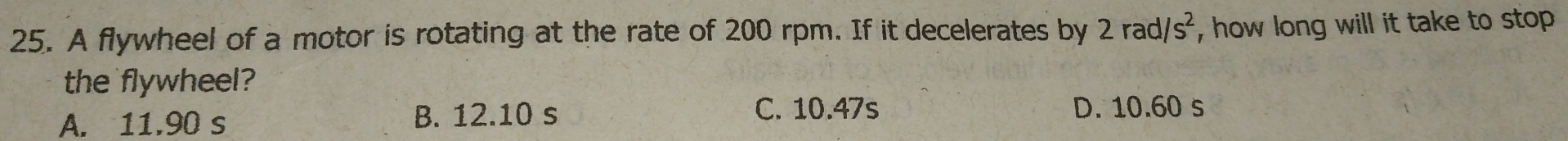 A flywheel of a motor is rotating at the rate of 200 rpm. If it decelerates by 2rad/s^2 , how long will it take to stop 
the flywheel?
A. 11.90 s B. 12.10 s C. 10.47s
D. 10.60 s