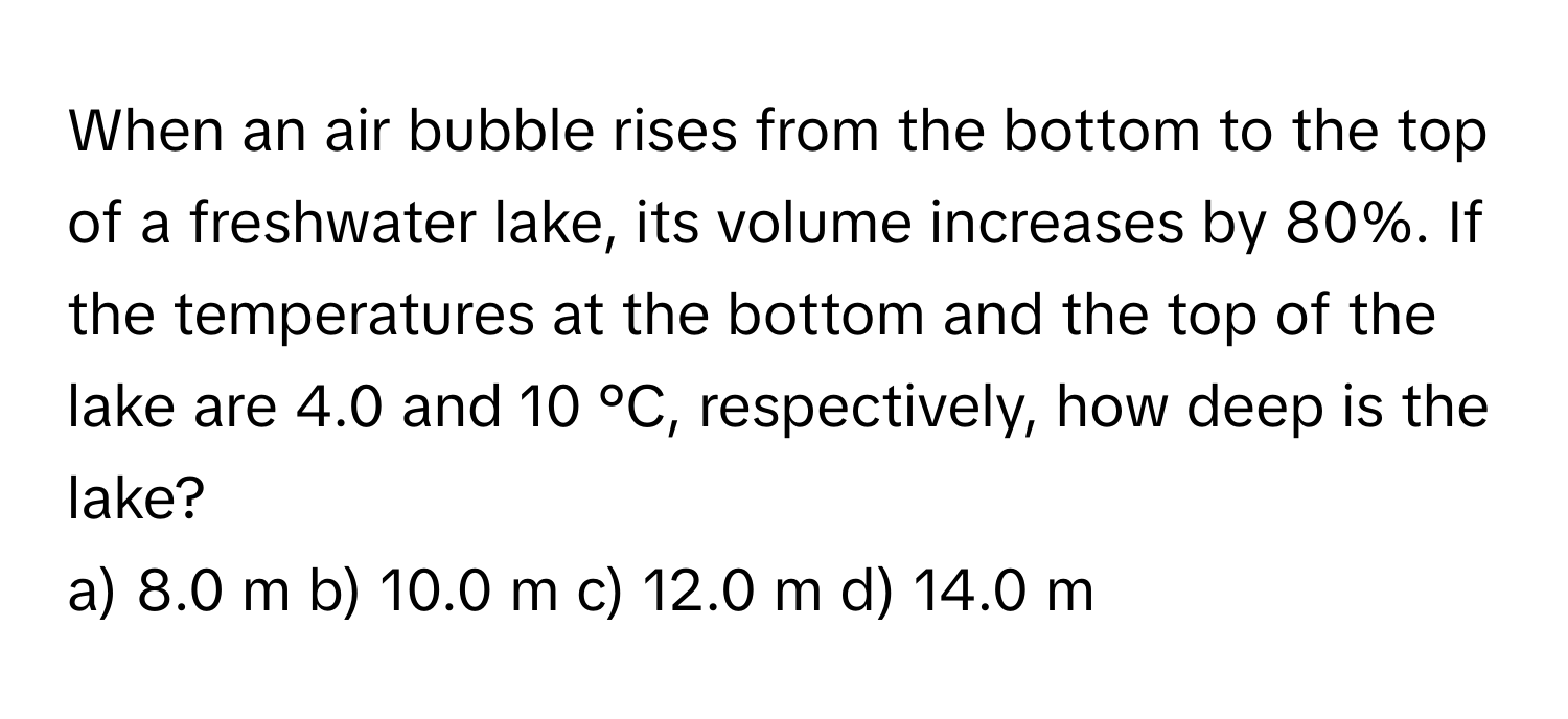 When an air bubble rises from the bottom to the top of a freshwater lake, its volume increases by 80%. If the temperatures at the bottom and the top of the lake are 4.0 and 10 °C, respectively, how deep is the lake?

a) 8.0 m  b) 10.0 m  c) 12.0 m  d) 14.0 m