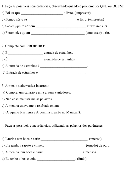 Faça as possíveis concordâncias, observando quando o pronome for QUE ou QUEM: 
a) Foi eu que_ o livro. (emprestar) 
b) Fomos nós que_ o livro. (emprestar) 
c) São os jipeiros quem _atravessar. (ir) 
d) Foram eles quem_ (atravessar) o rio. 
2. Complete com PROIBIDO: 
a) É _entrada de estranhos. 
b) É_ a entrada de estranhos. 
c) A entrada de estranhos é 
_. 
d) Entrada de estranhos é 
_ 
3. Assinale a alternativa incorreta: 
a) Comprei um canário e uma graúna cantadores. 
b) Não costuma usar meias palavras. 
c) A menina estava meio resfriada ontem. 
d) A equipe brasileira e Argentina jogarão no Maracanã. 
4. Faça as possíveis concordâncias, utilizando as palavras dos parênteses 
a) Laurina tem boca e nariz _. (imenso) 
b) Ele ganhou sapato e chinelo _(ornado) de ouro. 
c) A menina tem boca e nariz _. (imenso) 
d) Eu tenho olhos e unha _. (lindo)