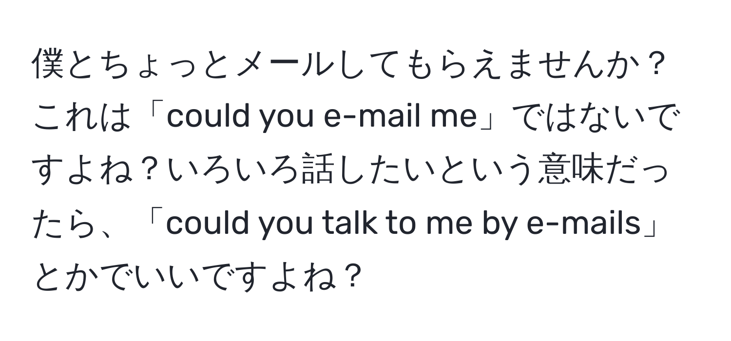 僕とちょっとメールしてもらえませんか？ これは「could you e-mail me」ではないですよね？いろいろ話したいという意味だったら、「could you talk to me by e-mails」とかでいいですよね？