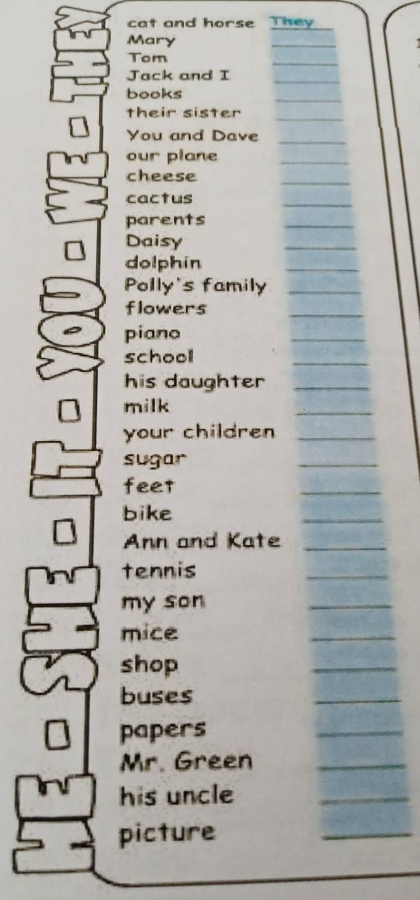 cat and horse They 
Mary 
Tom 
Jack and I 
books 
their sister 
You and Dave 
our plane 
cheese 
cactus 
parents 
Daisy 
dolphin 
Polly's family 
flowers 
piano 
school 
his daughter 
milk 
your children 
sugar 
feet 
_ 
bike 
_ 
Ann and Kate 
_ 
tennis 
_ 
my son 
_ 
mice 
_ 
shop 
_ 
buses 
_ 
papers 
_ 
Mr. Green_ 
his uncle_ 
picture 
_