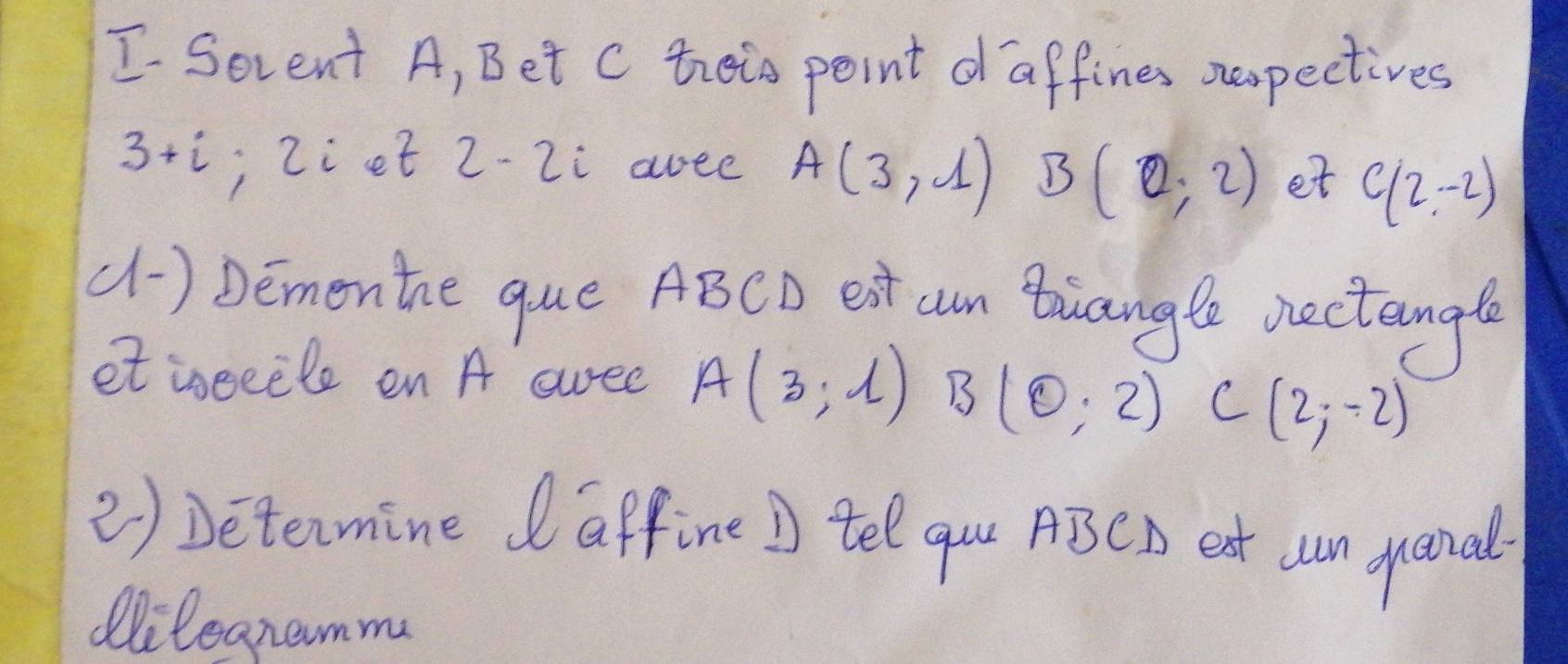 Serent A, Bet c theis point d affines spectives
3+i , Ziet 2-2i aree A(3,1) B(0,2) et C(2,-2)
(1) Dementhe que ABCD ext cm Boiangle vectangl 
et iseeele en A awee A(3;1) B(0,2) C - (2;-2)
2) Determine daffine ) tel quu ABCA eat un ganal 
Oilegnamm