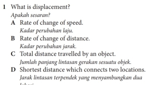 What is displacement?
Apakah sesaran?
A Rate of change of speed.
Kadar perubahan laju.
B Rate of change of distance.
Kadar perubahan jarak.
C Total distance travelled by an object.
Jumlah panjang lintasan gerakan sesuatu objek.
D Shortest distance which connects two locations.
Jarak lintasan terpendek yang menyambungkan dua