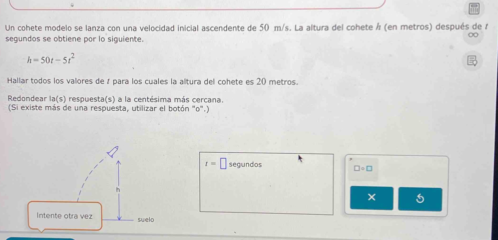 Un cohete modelo se lanza con una velocidad inicial ascendente de 50 m/s. La altura del cohete / (en metros) después de t 
segundos se obtiene por lo siguiente.
h=50t-5t^2
Hallar todos los valores de t para los cuales la altura del cohete es 20 metros. 
Redondear la(s) respuesta(s) a la centésima más cercana. 
(Si existe más de una respuesta, utilizar el botón "o".)
t=□ segundos
□ circ □
×