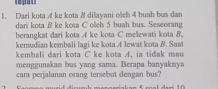 tepan 
1. Dari kota A ke kota B dilayani oleh 4 buah bus dan 
dari kota B ke kota C oleh 5 buah bus. Seseorang 
berangkat dari kota A ke kota C melewati kota B, 
kemudian kembali lagi ke kota A lewat kota B. Saat 
kembali dari kota C ke kota A, ia tidak mau 
menggunakan bus yang sama. Berapa banyaknya 
cara perjalanan orang tersebut dengan bus?