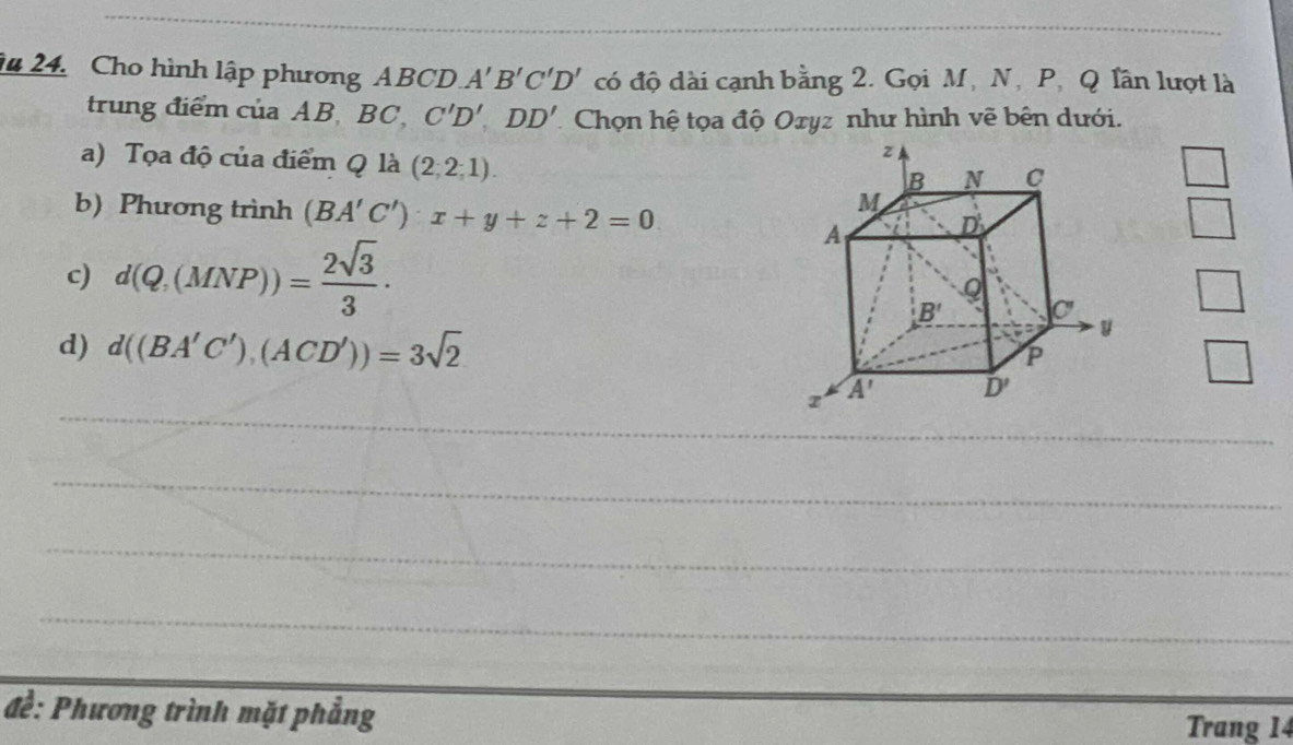 ậu 24. Cho hình lập phương ABCD A'B'C'D' có độ dài cạnh bằng 2. Gọi M, N, P, Q lần lượt là
trung điểm của AB BC C'D',DD' Chọn hệ tọa độ Oxyz như hình vẽ bên dưới.
a) Tọa độ của điểm Q là (2,2;1).
b) Phương trình (BA'C')x+y+z+2=0
□
c) d(Q,(MNP))= 2sqrt(3)/3 .
□
d) d((BA'C'),(ACD'))=3sqrt(2)
□
_
_
_
_
đề: Phương trình mặt phẳng Trang 14