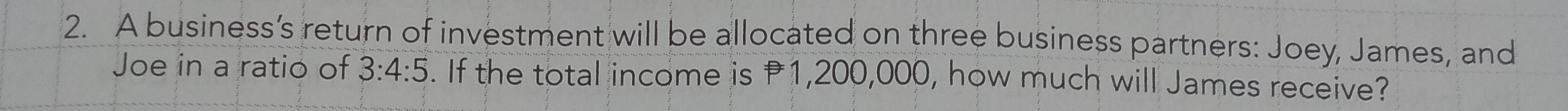 A business’s return of investment will be allocated on three business partners: Joey, James, and 
Joe in a ratio of 3:4:5. If the total income is P1,200,000, how much will James receive?