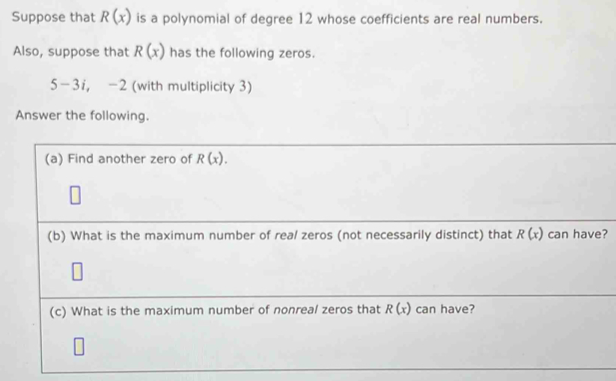 Suppose that R(x) is a polynomial of degree 12 whose coefficients are real numbers. 
Also, suppose that R(x) has the following zeros.
5-3i, -2 (with multiplicity 3) 
Answer the following. 
(a) Find another zero of R(x). 
(b) What is the maximum number of real zeros (not necessarily distinct) that R(x) can have? 
(c) What is the maximum number of nonreal zeros that R(x) can have?