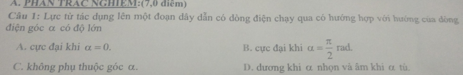 PHAN TRAC NGHIEM:(7,0 điểm)
Câu 1: Lực từ tác dụng lên một đoạn dây dẫn có dòng điện chạy qua có hướng hợp với hướng của dòng
điện góc α có độ lớn
A. cực đại khi alpha =0. B. cực đại khi alpha = π /2 rad.
C. không phụ thuộc góc α. D. dương khi α nhọn và âm khi α tù.