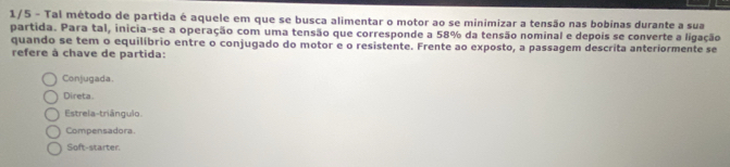 1/5 - Tal método de partida é aquele em que se busca alimentar o motor ao se minimizar a tensão nas bobinas durante a sua
partida. Para tal, inicia-se a operação com uma tensão que corresponde a 58% da tensão nominal e depois se converte a ligação
quando se tem o equilíbrio entre o conjugado do motor e o resistente. Frente ao exposto, a passagem descrita anteriormente se
refere à chave de partida:
Conjugada.
Direta.
Estrela-triângulo.
Compensadora
Soft-starter