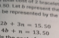 19l cost of 2 bracelet 
.50. Let b represent the 
be represented by the
2b+3n=15.50
4b+n=13.50