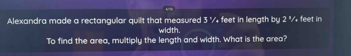 4/10 
Alexandra made a rectangular quilt that measured 3 ¹/₄ feet in length by 2 ³/₄ feet in 
width. 
To find the area, multiply the length and width. What is the area?