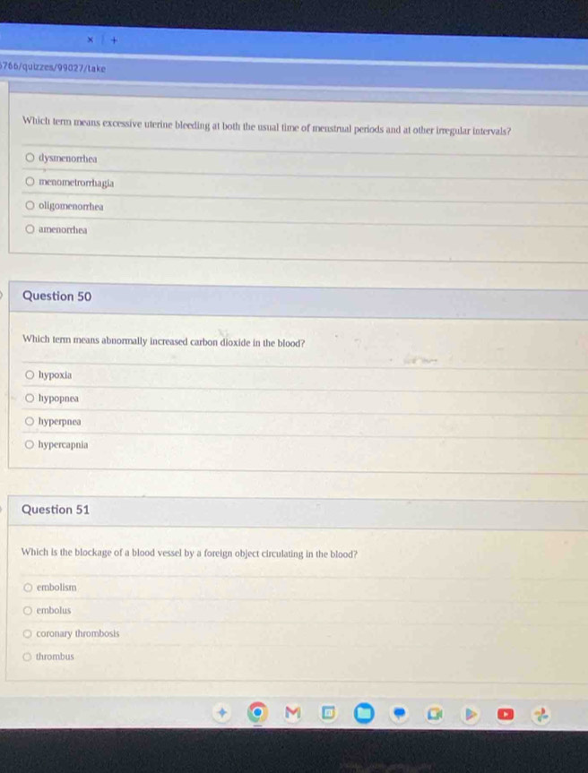 6766/quizzes/99027/take
Which term means excessive uterine bleeding at both the usual time of menstrual periods and at other irregular intervals?
dysmenorrhea
menometrorrhagia
oligomenorrhea
amenorrhea
Question 50
Which term means abnormally increased carbon dioxide in the blood?
hypoxia
hypopnea
hyperpnea
hypercapnia
Question 51
Which is the blockage of a blood vessel by a foreign object circulating in the blood?
embolism
embolus
coronary thrombosis
thrombus