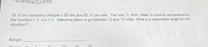 D.  $150≤ P
10. A taxi company charges a $5 fee plus $0.10 per mile. The cost, C, form, miles, in a taxi is represented by
the function C=.1m+5. Makenna plans to go between 12 and 15 miles. What is a reasonable range for this
situation?
Range:_
C 10 1R 2n