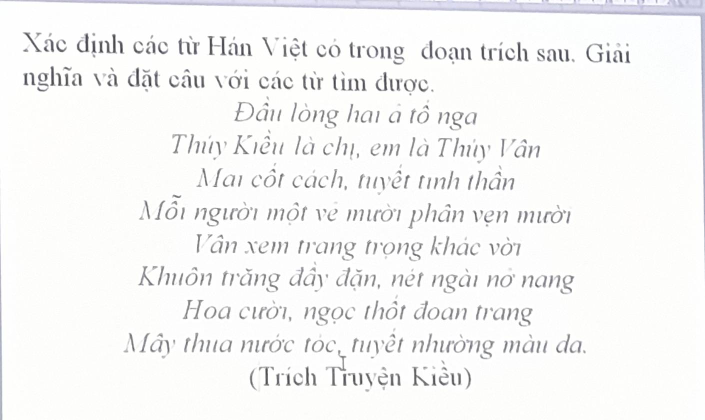 Xác định các từ Hán Việt có trong đoạn trích sau, Giải 
nghĩa và đặt câu với các từ tìm được. 
Đầu lòng hai à tồ nga 
Thúy Kiểu là chị, em là Thủy Vân 
Mai cốt cách, tuyết tình thần 
ỗi người một vẻ mười phân vẹn mười 
Vân xem trang trọng khác vời 
Khuôn trăng đầy đặn, nét ngài nơ nang 
Hoa cười, ngọc thổt đoan trang 
Mây thua nước tóc, tuyết nhường màu da. 
(Trích Truyện Kiêu)