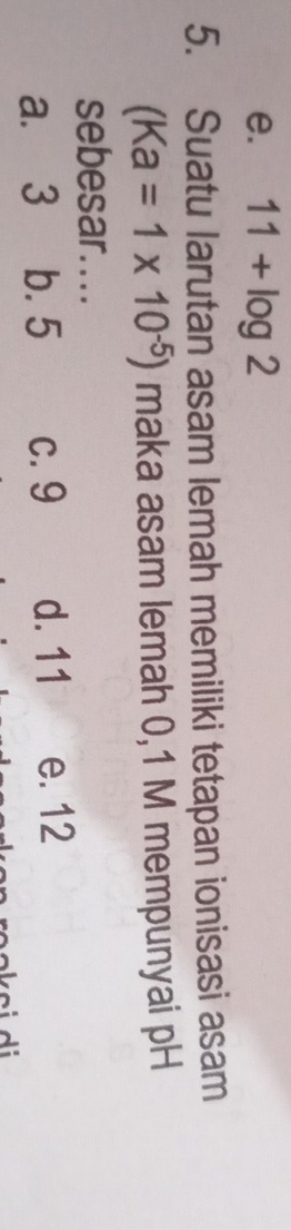 e. 11+log 2
5. Suatu larutan asam lemah memiliki tetapan ionisasi asam
(Ka=1* 10^(-5)) maka asam lemah 0,1 M mempunyai pH
sebesar....
a. 3 b. 5 c. 9 d. 11 e. 12