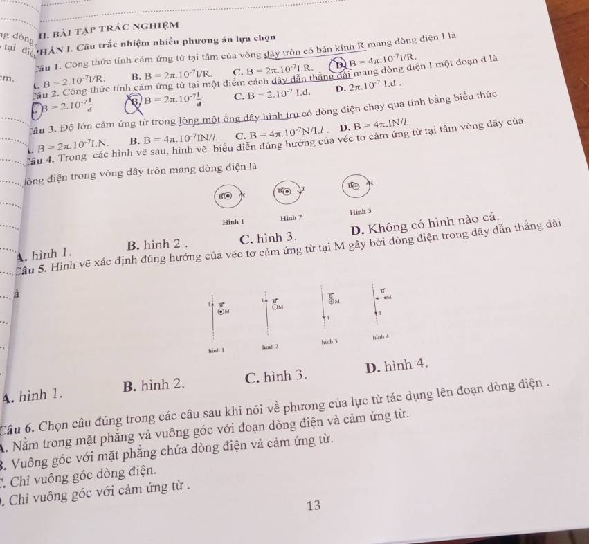 bài tập trác nghiệm
g dòng tại điể ÔHÀN I. Câu trắc nhiệm nhiều phương án lựa chọn
Cầu 1. Công thức tính cảm ứng từ tại tâm của vòng dây tròn có bán kính R mang dòng điện I là
:m. B=2.10^(-7)I/R. B. B=2π .10^(-7)I/R. C. B=2π .10^(-7)1.R. D B=4π .10^(-7)UR.
C 
ột điểm cách dây dẫn thắng dài mang dòng điện 1 một đoạn d là
2ầu 2. Công thức tính cả
C B=2.10^(-7) 1/d  B B=2π .10^(-7) 1/d  C. B=2.10^(-7)I.d. D. 2π .10^(-7)Ld.
âu 3. Độ lớn cảm ứng từ trong lòng một ống dây hình trụ có dòng điện chạy qua tính bằng biểu thức
D.
L B=2π .10^(-7)I.N. B. B=4π .10^(-7)IN/L C. B=4π .10^(-7)N/1.l. B=4π .IN/L
Câu 4. Trong các hình vẽ sau, hình vẽ biểu diễn đúng hướng của véc tơ cảm ứng từ tại tâm vòng dây của
đòng điện trong vòng dây tròn mang dòng điện là
Hinh 1 Hinh 2 Hinh 3
B. hình 2 . C. hình 3. D. Không có hình nào cả.
Câu 5. Hình vẽ xác định đúng hướng của véc tơ cảm ứng từ tại M gây bởi dòng điện trong dây dẫn thắng dài
A. hình 1.
. . . à
B

M
1
1
. 
hình l hinh 2 hinh 3 hinh 4
A. hình 1. B. hình 2. C. hình 3. D. hình 4.
Câu 6. Chọn câu đúng trong các câu sau khi nói về phương của lực từ tác dụng lên đoạn dòng điện .
A. Nằm trong mặt phẳng và vuông góc với đoạn dòng điện và cảm ứng từ.
3. Vuông góc với mặt phẳng chứa dòng điện và cảm ứng từ.
C Chỉ vuông góc dòng điện.
. Chỉ vuông góc với cảm ứng từ .
13