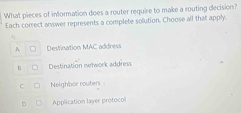 What pieces of information does a router require to make a routing decision?
Each correct answer represents a complete solution. Choose all that apply.
A Destination MAC address
B Destination network address
C Neighbor routers
D Application layer protocol