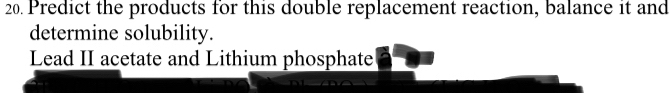 Predict the products for this double replacement reaction, balance it and 
determine solubility. 
Lead II acetate and Lithium phosphate